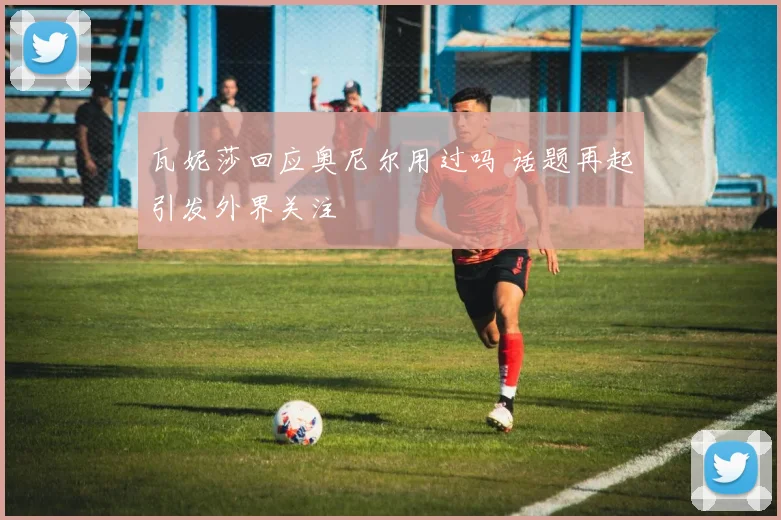 瓦妮莎回应奥尼尔用过吗 话题再起引发外界关注