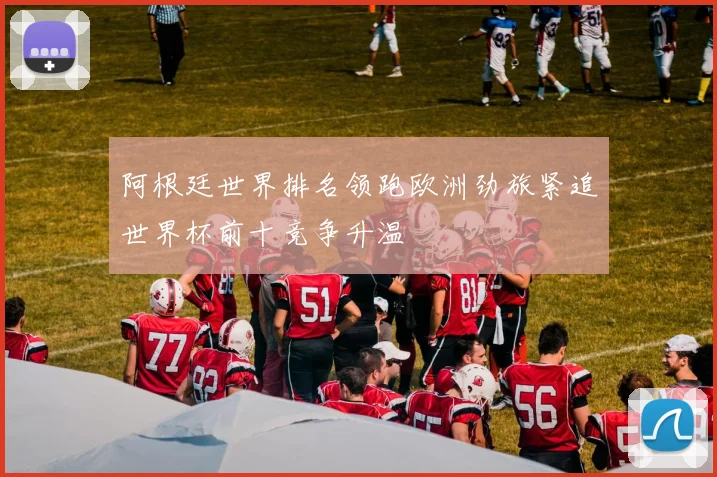 阿根廷世界排名领跑欧洲劲旅紧追世界杯前十竞争升温